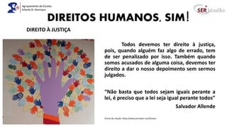 DIREITOS HUMANOS, SIM!
Todos devemos ter direito à justiça,
pois, quando alguém faz algo de errado, tem
de ser penalizado por isso. Também quando
somos acusados de alguma coisa, devemos ter
direito a dar o nosso depoimento sem sermos
julgados.
“Não basta que todos sejam iguais perante a
lei, é preciso que a lei seja igual perante todos”
Salvador Allende
(Fonte da citação: https://www.pensador.com/frases)
DIREITO À JUSTIÇA
 