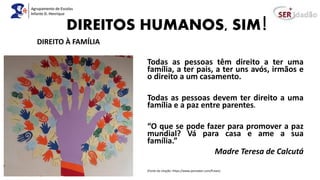DIREITOS HUMANOS, SIM!
Todas as pessoas têm direito a ter uma
família, a ter pais, a ter uns avós, irmãos e
o direito a um casamento.
Todas as pessoas devem ter direito a uma
família e a paz entre parentes.
“O que se pode fazer para promover a paz
mundial? Vá para casa e ame a sua
família.”
Madre Teresa de Calcutá
(Fonte da citação: https://www.pensador.com/frases)
DIREITO À FAMÍLIA
 