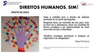 DIREITOS HUMANOS, SIM!
Todo o cidadão tem o direito de solicitar
proteção se se sentir perseguido.
Ninguém deve ser excluído do seu país, mas,
se tiver de o abandonar, deve ser acolhido de
forma condigna e ter oportunidade de viver
uma vida em paz e liberdade.
“Acolher, proteger, promover e integrar os
migrantes e os refugiados.”
Papa Francisco
(Fonte da citação: https://www.jrsportugal.pt/papa-francisco-acolher-proteger-promover-e-integrar-os-migrantes-
e-os-refugiados/)
DIREITO AO ASILO
 