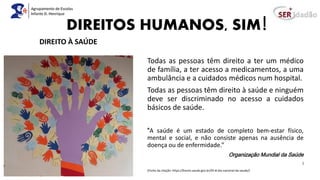DIREITOS HUMANOS, SIM!
Todas as pessoas têm direito a ter um médico
de família, a ter acesso a medicamentos, a uma
ambulância e a cuidados médicos num hospital.
Todas as pessoas têm direito à saúde e ninguém
deve ser discriminado no acesso a cuidados
básicos de saúde.
“A saúde é um estado de completo bem-estar físico,
mental e social, e não consiste apenas na ausência de
doença ou de enfermidade.”
Organização Mundial da Saúde
)
(Fonte da citação: https://bvsms.saude.gov.br/05-8-dia-nacional-da-saude/)
DIREITO À SAÚDE
 