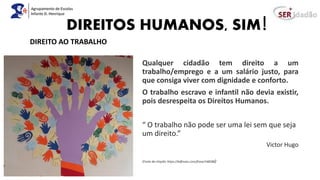 DIREITOS HUMANOS, SIM!
Qualquer cidadão tem direito a um
trabalho/emprego e a um salário justo, para
que consiga viver com dignidade e conforto.
O trabalho escravo e infantil não devia existir,
pois desrespeita os Direitos Humanos.
“ O trabalho não pode ser uma lei sem que seja
um direito.”
Victor Hugo
(Fonte da citação: https://kdfrases.com/frase/148588)
DIREITO AO TRABALHO
 