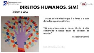 DIREITOS HUMANOS, SIM!
Trata-se de um direito que é a fonte e a base
de todos os outros direitos.
“Só engrandecemos o nosso direito à vida
cumprindo o nosso dever de cidadãos do
mundo.”
Mahatma Gandhi
(Fonte da cidadão: https://www.pensador.com/frases)
DIREITO À VIDA
 