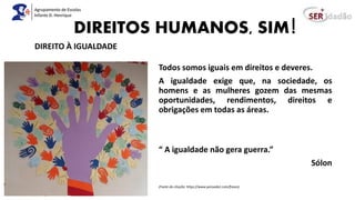 DIREITOS HUMANOS, SIM!
Todos somos iguais em direitos e deveres.
A igualdade exige que, na sociedade, os
homens e as mulheres gozem das mesmas
oportunidades, rendimentos, direitos e
obrigações em todas as áreas.
“ A igualdade não gera guerra.”
Sólon
(Fonte da citação: https://www.pensador.com/frases)
DIREITO À IGUALDADE
 