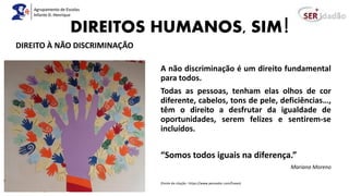 DIREITOS HUMANOS, SIM!
A não discriminação é um direito fundamental
para todos.
Todas as pessoas, tenham elas olhos de cor
diferente, cabelos, tons de pele, deficiências…,
têm o direito a desfrutar da igualdade de
oportunidades, serem felizes e sentirem-se
incluídos.
“Somos todos iguais na diferença.”
Mariana Moreno
(Fonte da citação : https://www.pensador.com/frases)
DIREITO À NÃO DISCRIMINAÇÃO
 