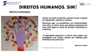 DIREITOS HUMANOS, SIM!
Todos os seres humanos nascem livres e iguais
em dignidade, direitos e valores.
Devemos agir, no quotidiano, em conformidade,
com ética e moral, para que todos possamos ter
uma vida digna e cheia de direitos individuais e
coletivos.
“A dignidade pessoal e a honra não podem ser
protegidas por outros, devem ser zeladas pelo
indivíduo em particular.”
Mahatma Gandhi
(Fonte da citação : https://www.pensador.com/frases)
DIREITO À DIGNIDADE
 