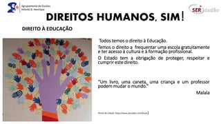 DIREITOS HUMANOS, SIM!
Todos temos o direito à Educação.
Temos o direito a frequentar uma escola gratuitamente
e ter acesso à cultura e à formação profissional.
O Estado tem a obrigação de proteger, respeitar e
cumprir este direito.
“Um livro, uma caneta, uma criança e um professor
podem mudar o mundo.”
Malala
(Fonte da citação: https://www.pensador.com/frases)
DIREITO À EDUCAÇÃO
 