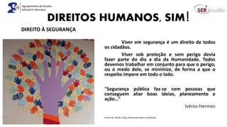DIREITOS HUMANOS, SIM!
Viver em segurança é um direito de todos
os cidadãos.
Viver sob proteção e sem perigo devia
fazer parte do dia a dia da Humanidade. Todos
devemos trabalhar em conjunto para que o perigo,
ou o medo dele, se minimize, de forma a que o
respeito impere em todo o lado.
"Segurança pública faz-se com pessoas que
conseguem aliar boas ideias, planeamento e
ação...“
Ivénio Hermes
(Fonte da citação: https://www.pensador.com/frases)
DIREITO À SEGURANÇA
 