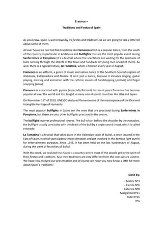 Erasmus +
Traditions and Fiestas of Spain
As you know, Spain is well known by its fiestas and traditions so we are going to talk a little bit
about some of them.
All over Spain we can find folk traditions like Flamenco which is a popular dance, from the south
of the country, in particular in Andalusia and Bullfights that are the most popular event during
Sanfermines in Pamplona (it´s a festival where the spectators are waiting for the spectacle of
bulls running through the streets of the town and hundreds of young men ahead of them). As
well, there is a typical festival, La Tomatina, which is held on every year in August.
Flamenco is an artform, a genre of music and native dance of the Southern Spanish regions of
Andalusia, Extremadura and Murcia. It isn´t just a dance, because it includes singing, guitar
playing, dancing and animation with the rythmic sounds of handclapping (palmas) and finger
snapping (pitos).
Flamenco is associated with gipsies (especially Romani). In recent years flamenco has become
popular all over the world and it is taught in many non-Hispanic countries like USA and Japan.
On November 16th
of 2010, UNESCO declared flamenco one of the masterpieces of the Oral and
Intangible Heritage of Humanity.
The most popular Bullfights in Spain are the ones that are practised during Sanfermines in
Pamplona, but there are also other bullfights practised in the arenas.
The bullfight involves professional toreros. The bull is hurt behind the shoulder by the matadors,
the bullfight usually concludes with the death of the bull by a single sword thrust, which is called
estocada.
La Tomatina is a festival that takes place in the Valencian town of Buñol, a town located in the
East of Spain, in which participants throw tomatoes and get involved in this tomato fight purely
for entertainment purposes. Since 1945, it has been held on the last Wednesday of August,
during the week of festivities of Buñol.
With this work, we realized that Spain is a country where most of the people get in the spirit of
their fiestas and traditions. Also their traditions are very different from the ones we are used to.
We hope you enjoyed our presentation and of course we hope you now know a little bit more
about Spain´s traditions!
Done by:
- Beatriz Nº3
- Camila Nº6
- Catarina Nº8
- Margarida Nº11
- Rute Nº16
9ºA
 
