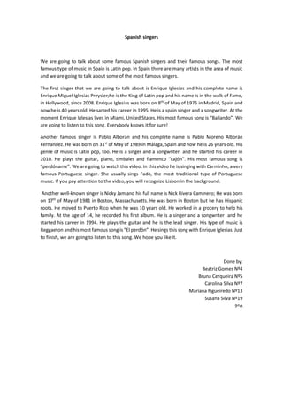 Spanish singers
We are going to talk about some famous Spanish singers and their famous songs. The most
famous type of music in Spain is Latin pop. In Spain there are many artists in the area of music
and we are going to talk about some of the most famous singers.
The first singer that we are going to talk about is Enrique Iglesias and his complete name is
Enrique Miguel Iglesias Preysler;he is the King of Latin pop and his name is in the walk of Fame,
in Hollywood, since 2008. Enrique Iglesias was born on 8th
of May of 1975 in Madrid, Spain and
now he is 40 years old. He sarted his career in 1995. He is a spain singer and a songwriter. At the
moment Enrique Iglesias lives in Miami, United States. His most famous song is “Bailando”. We
are going to listen to this song. Everybody knows it for sure!
Another famous singer is Pablo Alborán and his complete name is Pablo Moreno Alborán
Fernandez. He was born on 31st
of May of 1989 in Málaga, Spain and now he is 26 years old. His
genre of music is Latin pop, too. He is a singer and a songwriter and he started his career in
2010. He plays the guitar, piano, timbales and flamenco “cajón”. His most famous song is
“perdóname”. We are going to watch this video. In this video he is singing with Carminho, a very
famous Portuguese singer. She usually sings Fado, the most traditional type of Portuguese
music. If you pay attention to the video, you will recognize Lisbon in the background.
Another well-known singer is Nicky Jam and his full name is Nick Rivera Caminero; He was born
on 17th
of May of 1981 in Boston, Massachusetts. He was born in Boston but he has Hispanic
roots. He moved to Puerto Rico when he was 10 years old. He worked in a grocery to help his
family. At the age of 14, he recorded his first album. He is a singer and a songwriter and he
started his career in 1994. He plays the guitar and he is the lead singer. His type of music is
Reggaeton and his most famous song is “El perdón”. He sings this song with Enrique Iglesias. Just
to finish, we are going to listen to this song. We hope you like it.
Done by:
Beatriz Gomes Nº4
Bruna Cerqueira Nº5
Carolina Silva Nº7
Mariana Figueiredo Nº13
Susana Silva Nº19
9ºA
 