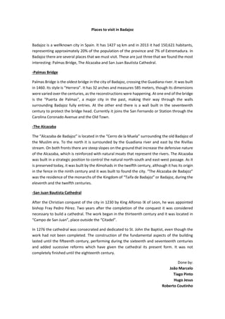 Places to visit in Badajoz
Badajoz is a wellknown city in Spain. It has 1427 sq km and in 2013 it had 150,621 habitants,
representing approximately 20% of the population of the province and 7% of Extremadura. In
Badajoz there are several places that we must visit. These are just three that we found the most
interesting: Palmas Bridge, The Alcazaba and San Juan Bautista Cathedral.
-Palmas Bridge
Palmas Bridge is the oldest bridge in the city of Badajoz, crossing the Guadiana river. It was built
in 1460. Its style is “Herrera”. It has 32 arches and measures 585 meters, though its dimensions
were varied over the centuries, as the reconstructions were happening. At one end of the bridge
is the “Puerta de Palmas”, a major city in the past, making their way through the walls
surrounding Badajoz fully entries. At the other end there is a wall built in the seventeenth
century to protect the bridge head. Currently it joins the San Fernando or Station through the
Carolina Coronado Avenue and the Old Town.
-The Alcazaba
The “Alcazaba de Badajoz” is located in the “Cerro de la Muela” surrounding the old Badajoz of
the Muslim era. To the north it is surrounded by the Guadiana river and east by the Rivillas
stream. On both fronts there are steep slopes on the ground that increase the defensive nature
of the Alcazaba, which is reinforced with natural moats that represent the rivers. The Alcazaba
was built in a strategic position to control the natural north-south and east-west passage. As it
is preserved today, it was built by the Almohads in the twelfth century, although it has its origin
in the fence in the ninth century and it was built to found the city. “The Alcazaba de Badajoz”
was the residence of the monarchs of the Kingdom of “Taifa de Badajoz” or Badajoz, during the
eleventh and the twelfth centuries.
-San Juan Bautista Cathedral
After the Christian conquest of the city in 1230 by King Alfonso IX of Leon, he was appointed
bishop Fray Pedro Pérez. Two years after the completion of the conquest it was considered
necessary to build a cathedral. The work began in the thirteenth century and it was located in
“Campo de San Juan”, place outside the “Citadel”.
In 1276 the cathedral was consecrated and dedicated to St. John the Baptist, even though the
work had not been completed. The construction of the fundamental aspects of the building
lasted until the fifteenth century, performing during the sixteenth and seventeenth centuries
and added sucessive reforms which have given the cathedral its present form. It was not
completely finished until the eighteenth century.
Done by:
João Marcelo
Tiago Pinto
Hugo Jesus
Roberto Coutinho
 