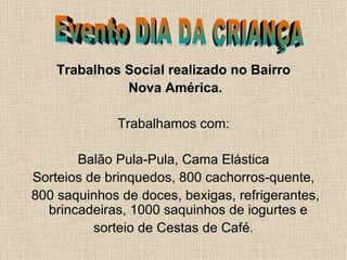 Trabalhos Social realizado no Bairro Nova América. Trabalhamos com: Balão Pula-Pula, Cama Elástica Sorteios de brinquedos, 800 cachorros-quente, 800 saquinhos de doces, bexigas, refrigerantes, brincadeiras, 1000 saquinhos de iogurtes e  sorteio de Cestas de Café.  Evento DIA DA CRIANÇA 