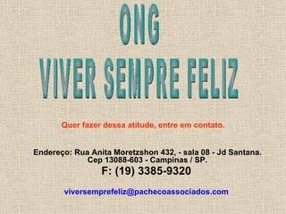 Endereço:   Rua Anita Moretzshon 432, - sala 08 - Jd Santana. Cep 13088-603 - Campinas / SP. F: (19) 3385-9320   [email_address]   ONG VIVER SEMPRE FELIZ Quer fazer dessa atitude, entre em contato. 