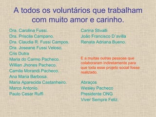 A todos os voluntários que trabalham com muito amor e carinho. Dra. Carolina Fussi. Dra. Priscila Campano. Dra. Claudia R. Fussi Campos. Dra. Joseane Fussi Veloso. Cris Dutra Maria do Carmo Pacheco. Willian Jhones Pacheco. Camila Morandi Pacheco. Ana Maria Barbosa. Maria Aparecida Castanheiro. Marco Antonio. Paulo Cesar Ruffi Carina Stivalli João Francisco D´avilla Renata Adriana Bueno. Abraços Wesley Pacheco Presidente ONG Viver Sempre Feliz. E a muitas outras pessoas que colaboraram indiretamente para que toda esse projeto social fosse realizado. 