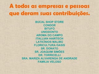 A todos as empresas e pessoas que deram suas contribuições. BUCAL SHOP STORE CONDOR BITUFO UNIODONTO AROMA DO CAMPO ITALLIAN HAIRTECH LATICÍNIOS MALIBÚ FLORICULTURA OASIS SR. DONATO SR. JOAQUIM SIMÕES DR. TORRICELLI SRA. MARIZA ALVARENGA DE ANDRADE FAMILIA VELOSO 