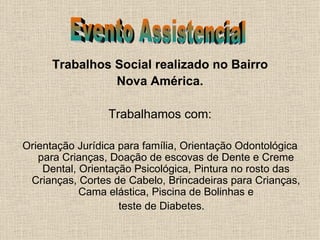 Trabalhos Social realizado no Bairro Nova América. Trabalhamos com: Orientação Jurídica para família, Orientação Odontológica para Crianças, Doação de escovas de Dente e Creme Dental, Orientação Psicológica, Pintura no rosto das Crianças, Cortes de Cabelo, Brincadeiras para Crianças, Cama elástica, Piscina de Bolinhas e teste de Diabetes. Evento Assistencial 