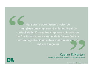 Mensurar e administrar o valor de
 intangíveis das empresas é o Santo Graal da
contabilidade. Em muitas empresas o know-how
de funcionários, os sistemas de informações e a
cultura organizacional valem muito mais que os
               activos tangíveis



                                   Kaplan & Norton
                       Harvard Business Review - Fevereiro 2004
                          12

                                            uma empresa da rede
 
