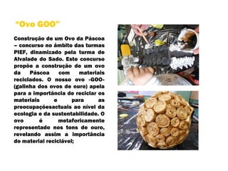 Construção de um Ovo da Páscoa – concurso no âmbito das turmas PIEF, dinamizado pela turma de Alvalade do Sado. Este concurso propõe a construção de um ovo da Páscoa com materiais reciclados. O nosso ovo «GOO» (galinha dos ovos de ouro) apela para a importância de reciclar os materiais e para as preocupaçõesactuais ao nível da ecologia e da sustentabilidade. O ovo é metaforicamente representado nos tons de ouro, revelando assim a importância do material reciclável;  “ Ovo GOO” 