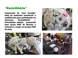 Construção de “uma formiga” feita de materiais recicláveis e reutilizáveis para participação no Concurso ReciclOhArte – diversidade animal,  promovido pela turma PIEF de Mourão e extensivo a todas as turmas PIEF do país; “ ReciclOhArte” 