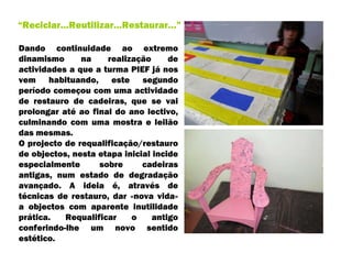 Dando continuidade ao extremo dinamismo na realização de actividades a que a turma PIEF já nos vem habituando, este segundo período começou com uma actividade de restauro de cadeiras, que se vai prolongar até ao final do ano lectivo, culminando com uma mostra e leilão das mesmas.  O projecto de requalificação/restauro de objectos, nesta etapa inicial incide especialmente sobre cadeiras antigas, num estado de degradação avançado. A ideia é, através de técnicas de restauro, dar «nova vida» a objectos com aparente inutilidade prática. Requalificar o antigo conferindo-lhe um novo sentido estético.  “ Reciclar…Reutilizar…Restaurar…” 