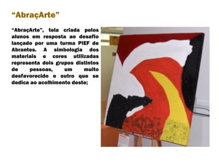 “ AbraçArte”, tela criada pelos alunos em resposta ao desafio lançado por uma turma PIEF de Abrantes. A simbologia dos materiais e cores utilizadas representa dois grupos distintos de pessoas, um muito desfavorecido e outro que se dedica ao acolhimento deste; “ AbraçArte” 