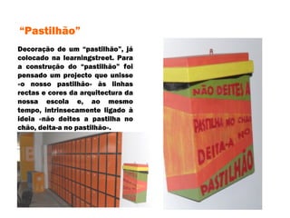 Decoração de um “pastilhão”, já colocado na learningstreet. Para a construção do “pastilhão” foi pensado um projecto que unisse «o nosso pastilhão» às linhas rectas e cores da arquitectura da nossa escola e, ao mesmo tempo, intrinsecamente ligado à ideia «não deites a pastilha no chão, deita-a no pastilhão». “ Pastilhão” 