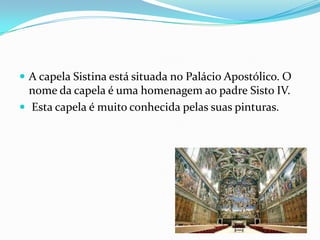  A capela Sistina está situada no Palácio Apostólico. O
  nome da capela é uma homenagem ao padre Sisto IV.
 Esta capela é muito conhecida pelas suas pinturas.
 