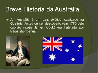 Breve História da Austrália
   A Austrália é um país exótico localizado na
    Oceânia. Antes de ser descoberto (em 1770 pelo
    capitão inglês James Cook) era habitado por
    tribos aborígenes.
 
