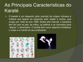 As Principais Características do
Karaté
   O karaté é um desporto (arte marcial) de origem chinesa e
    indiana que depois se expandiu pelo Japão e outros, que
    surgiu por volta do ano 1950. Nesta arte marcial, o karateca
    tem de usar os pés, as mãos, os joelhos e os cotovelos para
    “atacar” o adversário. O karaté tem como objectivo fortalecer
    o corpo e a mente do seu praticante.
 