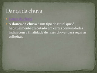  Dança da chuva
 A dança da chuva é um tipo de ritual que é
 habitualmente executado em certas comunidades
 índias com a finalidade de fazer chover para regar as
 colheitas.
 