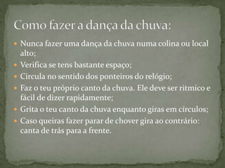  Nunca fazer uma dança da chuva numa colina ou local
    alto;
   Verifica se tens bastante espaço;
   Circula no sentido dos ponteiros do relógio;
   Faz o teu próprio canto da chuva. Ele deve ser ritmico e
    fácil de dizer rapidamente;
   Grita o teu canto da chuva enquanto giras em círculos;
   Caso queiras fazer parar de chover gira ao contrário:
    canta de trás para a frente.
 