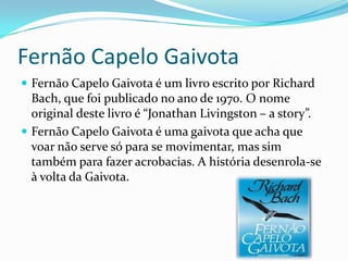 Fernão Capelo Gaivota
 Fernão Capelo Gaivota é um livro escrito por Richard
  Bach, que foi publicado no ano de 1970. O nome
  original deste livro é “Jonathan Livingston – a story”.
 Fernão Capelo Gaivota é uma gaivota que acha que
  voar não serve só para se movimentar, mas sim
  também para fazer acrobacias. A história desenrola-se
  à volta da Gaivota.
 