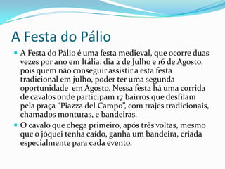 A Festa do Pálio
 A Festa do Pálio é uma festa medieval, que ocorre duas
  vezes por ano em Itália: dia 2 de Julho e 16 de Agosto,
  pois quem não conseguir assistir a esta festa
  tradicional em julho, poder ter uma segunda
  oportunidade em Agosto. Nessa festa há uma corrida
  de cavalos onde participam 17 bairros que desfilam
  pela praça “Piazza del Campo”, com trajes tradicionais,
  chamados monturas, e bandeiras.
 O cavalo que chega primeiro, após três voltas, mesmo
  que o jóquei tenha caído, ganha um bandeira, criada
  especialmente para cada evento.
 
