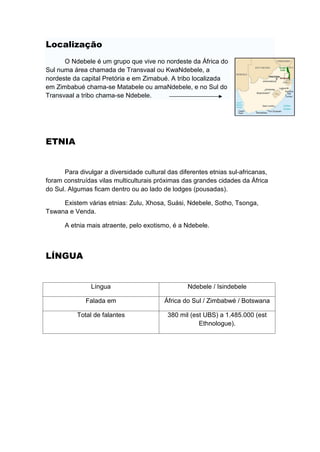 Localização
      O Ndebele é um grupo que vive no nordeste da África do
Sul numa área chamada de Transvaal ou KwaNdebele, a
nordeste da capital Pretória e em Zimabué. A tribo localizada
em Zimbabué chama-se Matabele ou amaNdebele, e no Sul do
Transvaal a tribo chama-se Ndebele.




ETNIA


      Para divulgar a diversidade cultural das diferentes etnias sul-africanas,
foram construídas vilas multiculturais próximas das grandes cidades da África
do Sul. Algumas ficam dentro ou ao lado de lodges (pousadas).

     Existem várias etnias: Zulu, Xhosa, Suási, Ndebele, Sotho, Tsonga,
Tswana e Venda.

      A etnia mais atraente, pelo exotismo, é a Ndebele.



LÍNGUA


                Língua                            Ndebele / Isindebele

              Falada em                   África do Sul / Zimbabwé / Botswana

           Total de falantes               380 mil (est UBS) a 1.485.000 (est
                                                      Ethnologue).
 