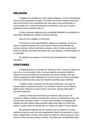 RELIGIÃO
      A religião era centrada em certos rituais religiosos. O rei era considerado
como o sumo-sacerdote da nação. Os chefes não tinham funções rituais para
além de funcionar como sacerdotes dos seus lares e das suas famílias. A
comunicação com o sobrenatural sobre os problemas, tais como a seca e
epidemias, eram resolvidas pelo rei.

       A maior mudança religiosa para a sociedade Ndebele foi a aceitação do
culto Mwari Ndebele em crenças e praticas culturais.

      Hoje em dia a religião é o Animismo.

        O Animismo é uma ideia filosófica, religiosa ou espiritual, em que as
almas ou espíritos existem não só em seres humanos, mas também em
animais, plantas, rochas, fenómenos naturais, como o trovão e pode ainda
atribuir as almas a conceitos abstractos tais como palavras, nomes próprios ou
na mitologia.

      As religiões que seguem o animismo são principalmente as religiões
populares.

COSTUMES
       O Ndebele pode ser chamado de “Artista do Povo”, porque é notável, se
não único, a sua devoção à arte, e os seus talentos quase por instintivo –
nasceu de uma compulsão de se expressar em cores e design. Uma das
marcas registadas da tribo Ndebele é a sua arte-mural, que cobre as paredes
(internas e externas) das casas com desenhos gráficos super coloridos.

       A aldeia é toda construída com técnicas tradicionais, nas quais os
homens fazem a estrutura do tecto, e as mulheres cobrem-na com folhas e
galhos secos. Reinam as cores marron, ocre, terra, laranja enferrujado e
vermelho queimado.

       A pintura é feita exclusivamente por mulheres. São um povo de
costumes e hábitos próprios, pois eles têm mesmo um momento em que uma
menina deve começar a pintar – no início da puberdade. As raparigas são
isoladas por três meses e são ensinadas pelas suas mães ou irmãs mais
velhas, e quase todas as famílias têm um artista com algum nível de talento.

       Na sociedade Ndebele são as mulheres que se enfeitam e os seus
vestidos tornam-se cada vez mais espectacular depois do casamento e com a
idade. Antigamente a mulher usava anéis de cobre em volta do pescoço, bem
como em torno dos seus braços e pernas. Os anéis eram considerados pelas
 