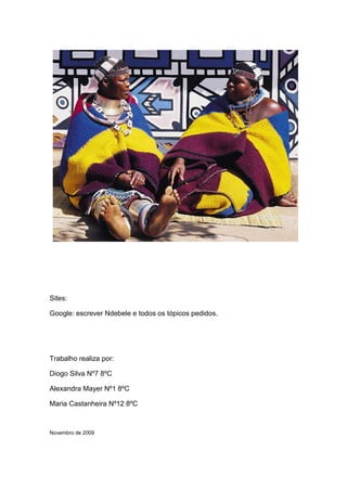 Sites:

Google: escrever Ndebele e todos os tópicos pedidos.




Trabalho realiza por:

Diogo Silva Nº7 8ºC

Alexandra Mayer Nº1 8ºC

Maria Castanheira Nº12 8ºC



Novembro de 2009
 