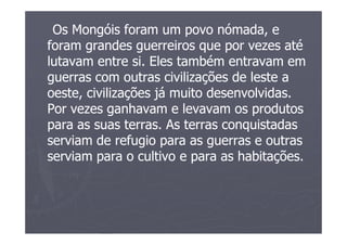 Os Mongóis foram um povo nómada, e
foram grandes guerreiros que por vezes até
lutavam entre si. Eles também entravam em
guerras com outras civilizações de leste a
oeste, civilizações já muito desenvolvidas.
Por vezes ganhavam e levavam os produtos
para as suas terras. As terras conquistadas
serviam de refugio para as guerras e outras
serviam para o cultivo e para as habitações.
 