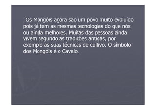 Os Mongóis agora são um povo muito evoluído
pois já tem as mesmas tecnologias do que nós
ou ainda melhores. Muitas das pessoas ainda
vivem segundo as tradições antigas, por
exemplo as suas técnicas de cultivo. O símbolo
dos Mongóis é o Cavalo.
 