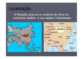 Localização
  A Mongólia situa-se no ocidente da China no
             situa-
 continente Asiático. A sua capital é Ulaanbaatar.
 
