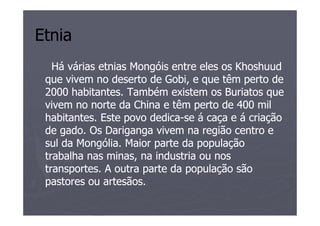 Etnia
   Há várias etnias Mongóis entre eles os Khoshuud
 que vivem no deserto de Gobi, e que têm perto de
 2000 habitantes. Também existem os Buriatos que
 vivem no norte da China e têm perto de 400 mil
 habitantes. Este povo dedica-se á caça e á criação
                       dedica-
 de gado. Os Dariganga vivem na região centro e
 sul da Mongólia. Maior parte da população
 trabalha nas minas, na industria ou nos
 transportes. A outra parte da população são
 pastores ou artesãos.
 