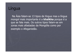 Língua
  Na Ásia falam-se 13 tipos de língua mas a língua
          falam-
 mongol mais importante é a khalkha porque é a
 que se fala mais. Os outros tipos falam-se em
                                   falam-
 zonas mais afastadas da Mongólia como por
 exemplo o Afeganistão.
 