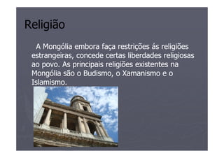 Religião
   A Mongólia embora faça restrições ás religiões
 estrangeiras, concede certas liberdades religiosas
 ao povo. As principais religiões existentes na
 Mongólia são o Budismo, o Xamanismo e o
 Islamismo.
 