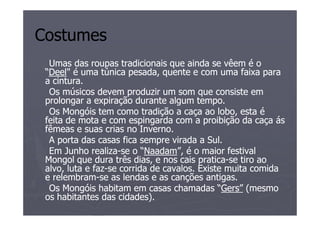 Costumes
  Umas das roupas tradicionais que ainda se vêem é o
 “Deel" é uma túnica pesada, quente e com uma faixa para
  Deel"
 a cintura.
  Os músicos devem produzir um som que consiste em
 prolongar a expiração durante algum tempo.
  Os Mongóis tem como tradição a caça ao lobo, esta é
 feita de mota e com espingarda com a proibição da caça ás
 fêmeas e suas crias no Inverno.
  A porta das casas fica sempre virada a Sul.
  Em Junho realiza-se o “Naadam”, é o maior festival
              realiza-     “Naadam”,
 Mongol que dura três dias, e nos cais pratica-se tiro ao
                                         pratica-
 alvo, luta e faz-se corrida de cavalos. Existe muita comida
              faz-
 e relembram-se as lendas e as canções antigas.
   relembram-
  Os Mongóis habitam em casas chamadas “Gers” (mesmo
                                              “Gers”
 os habitantes das cidades).
 