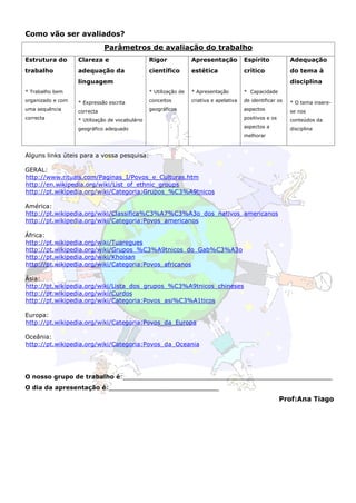 Como vão ser avaliados?
                              Parâmetros de avaliação do trabalho
Estrutura do       Clareza e                     Rigor             Apresentação           Espírito            Adequação
trabalho           adequação da                  científico        estética               crítico             do tema à
                   linguagem                                                                                  disciplina
* Trabalho bem                                   * Utilização de   * Apresentação         * Capacidade
organizado e com   * Expressão escrita           conceitos         criativa e apelativa   de identificar os   * O tema insere-
uma sequência      correcta                      geográficos                              aspectos            se nos
correcta           * Utilização de vocabulário                                            positivos e os      conteúdos da
                   geográfico adequado                                                    aspectos a          disciplina
                                                                                          melhorar



Alguns links úteis para a vossa pesquisa:

GERAL:
http://www.rituais.com/Paginas_I/Povos_e_Culturas.htm
http://en.wikipedia.org/wiki/List_of_ethnic_groups
http://pt.wikipedia.org/wiki/Categoria:Grupos_%C3%A9tnicos

América:
http://pt.wikipedia.org/wiki/Classifica%C3%A7%C3%A3o_dos_nativos_americanos
http://pt.wikipedia.org/wiki/Categoria:Povos_americanos

África:
http://pt.wikipedia.org/wiki/Tuaregues
http://pt.wikipedia.org/wiki/Grupos_%C3%A9tnicos_do_Gab%C3%A3o
http://pt.wikipedia.org/wiki/Khoisan
http://pt.wikipedia.org/wiki/Categoria:Povos_africanos

Ásia:
http://pt.wikipedia.org/wiki/Lista_dos_grupos_%C3%A9tnicos_chineses
http://pt.wikipedia.org/wiki/Curdos
http://pt.wikipedia.org/wiki/Categoria:Povos_asi%C3%A1ticos

Europa:
http://pt.wikipedia.org/wiki/Categoria:Povos_da_Europa

Oceânia:
http://pt.wikipedia.org/wiki/Categoria:Povos_da_Oceania




O nosso grupo de trabalho é:_______________________________________________________
O dia da apresentação é:_____________________________
                                                                                                           Prof:Ana Tiago
 