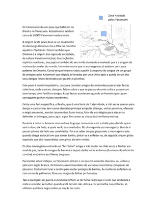 Zona habitada
                                                                        pelos Yanomami

Os Yanomami são um povo que habitam no
Brasil e na Venezuela. Actualmente existem
cerca de 26000 Yanomami nestes locais.

A origem deste povo deve-se ao casamento
do demiurgo Omama com a filha do monstro
aquático Tëpërësiki. Dizem também que
Omama é a origem das regras da sociedade,
da cultura Yanomami actual, da criação dos
espíritos auxiliares, dos pajés e também do seu irmão ciumento e malvado que é a origem da
morte e dos males do mundo. Um mito ensina que os estrangeiros só existem por causa
poderes de Omama. Conta-se que foram criados a partir da espuma do sangue de um grupo
de antepassados Yanomami que depois de levados por uma cheia após a queda de um dos
seus abrigos foram devorados por jacarés e piranhas.

Este povo é muito hospitaleiro, costuma convidar amigos das redondezas para fazer festas
colectivas, onde cantam, dançam, falam sobre o que se passou durante o dia e passam um
bom tempo com família e amigos. Estas festas acontecem quando os homens que caçam
conseguem ganhar muitos excedentes.

Existe uma festa específica, o Reahu, que é uma festa de fraternidade, e não serve apenas para
dançar e cantar mas tem como objectivo principal estipular alianças, visitar parentes, oferecer
e exigir presentes, acertar casamentos, fazer trocas, falar de estratégias para atacar ou
defender os inimigos, para caçar, e por fim comer as cinzas dos familiares mortos.

Durante a noite os homens mais velhos do grupo reúnem-se com o chefe para decidir quem
será o dono da festa, e quais serão os convidados. No dia seguinte os mensageiros têm de ir
passar palavra da festa aos convidados. Para se saber de que grupo veio o mensageiro este
quando chega ao local tem que tomar banho, pintar-se e enfeitar-se, de seguida lançam gritos
especiais que são respondidos com gritos de bem-vindos.

Os dois mensageiros entrarão no “território” amigo e irão meter no chão arcos e flechas em
sinal de paz, beberão mingau de banana e depois darão início ao himou (transmissão oficial do
convite) ao chefe e aos líderes do grupo.

Para todos estes festejos, os Yanomami pintam o corpo com corantes diversos, ou untam a
pele com argila branca. Os homens usam braceletes de variadas cores feitas com penas de
pássaros. Costumam furar a orelha para meter pedaços de bambu. As mulheres enfeitam-se
com cerne de palmeiras, flores ou maços de folhas perfumadas.

Nas expedições de guerra os homens pintam-se de fumo negro que é a cor que simboliza a
noite e a morte. A mulher quando está de luto não utiliza a cor vermelha nas pinturas, só
utilizam a pintura negra sobre as maçãs do rosto.
 