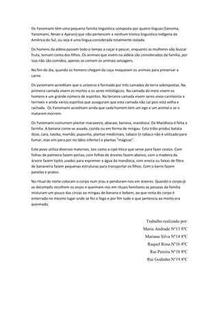 Os Yanomami têm uma pequena família linguística composta por quatro línguas (Sanoma,
Yanomami, Ninan e Ajarani) que não pertencem a nenhum tronco linguístico indígena da
América do Sul, ou seja é uma língua considerada totalmente isolada.

Os homens da aldeia passam todo o tempo a caçar e pescar, enquanto as mulheres vão buscar
fruta, tomam conta dos filhos. Os animais que vivem na aldeia são considerados da família, por
isso não são comidos, apenas se comem os animais selvagens.

No fim do dia, quando os homens chegam da caça moqueiam os animais para preservar a
carne.

Os yanomami acreditam que o universo e formado por três camadas de terra sobrepostas. Na
primeira camada vivem os mortos e os seres mitológicos. Na camada do meio vivem os
homens e um grande número de espíritos. Na terceira camada vivem seres vivos carnívoros e
terríveis e ainda vários espíritos que asseguram que esta camada não cai pois está velha e
rachada. Os Yanomami acreditam ainda que cada homem tem um ego e um animal e se o
matarem morrem.

Os Yanomami costumam plantar macaxeira, abacaxi, banana, mandioca. Da Mandioca é feita a
farinha. A banana come-se assada, cozida ou em forma de mingau. Esta tribo produz batata
doze, cara, taioba, mamão, pupunha, plantas medicinais, tabaco (o tabaco não é utilizado para
fumar, mas sim para por no lábio inferior) e plantas ”mágicas”.

Este povo utiliza diversos materiais, tais como a cipó-titica que serve para fazer cestos. Com
folhas de palmeira fazem portas, com folhas de árvores fazem abanos, com a madeira da
árvore fazem tipitis usados para espremer a água da mandioca, com envira ou faixas de fibra
de bananeira fazem pequenas estruturas para transportar os filhos. Com o barro fazem
panelas e pratos.

No ritual do norte colocam o corpo num jirau e penduram-nos em árvores. Quando o corpo já
se decompôs recolhem os ossos e queimam-nos em rituais familiares as pessoas da família
misturam um pouco das cinzas ao mingau de banana e bebem, ao que resta do corpo é
enterrado no mesmo lugar onde se fez o fogo e por fim tudo o que pertencia ao morto era
queimado.



                                                                      Trabalho realizado por:
                                                                     Maria Andrade Nº13 8ºC
                                                                      Mariana Silva Nº14 8ºC
                                                                       Raquel Rosa Nº16 8ºC
                                                                         Rui Pereira Nº18 8ºC
                                                                       Rui Godinho Nº19 8ºC
 