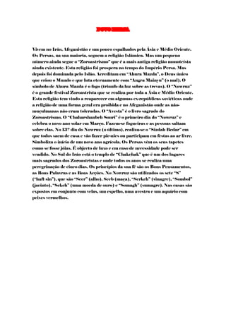 POVO PERSA



Vivem no Irão, Afeganistão e um pouco espalhados pela Ásia e Médio Oriente.
Os Persas, na sua maioria, seguem a religião Islâmica. Mas um pequeno
número ainda segue o “Zoroastrismo” que é a mais antiga religião monoteísta
ainda existente. Esta religião foi prospera no tempo do Império Persa. Mas
depois foi dominada pelo Islão. Acreditam em “Ahura Mazda”, o Deus único
que criou o Mundo e que luta eternamente com “Angra Mainyu” (o mal). O
símbolo de Ahura Mazda é o fogo (triunfo da luz sobre as trevas). O “Nowruz”
é o grande festival Zoroastrista que se realiza por toda a Ásia e Médio Oriente.
Esta religião tem vindo a reaparecer em algumas ex-repúblicas soviéticas onde
a religião de uma forma geral era proibida e no Afeganistão onde as não-
muçulmanas não eram toleradas. O “Avesta” é o livro sagrado do
Zoroastrismo. O “Chaharshanbeh Souri” é o primeiro dia do “Nowruz” e
celebra o novo ano solar em Março. Fazem-se fogueiras e as pessoas saltam
sobre elas. No 13º dia do Nowruz (o último), realiza-se o “Sizdah Bedar” em
que todos saem de casa e vão fazer pic-nics ou participam em festas ao ar livre.
Simboliza o início de um novo ano agrícola. Os Persas vêm os seus tapetes
como se fosse jóias. É objecto de luxo e em caso de necessidade pode ser
vendido. No Sul do Irão está o templo de “Chakchak” que é um dos lugares
mais sagrados dos Zoroastristas e onde todos os anos se realiza uma
peregrinação de cinco dias. Os princípios da sua fé são os Bons Pensamentos,
as Boas Palavras e as Boas Acções. No Nowruz são utilizados os sete “S”
(“haft sin”), que são “Seer” (alho), Seeb (maça), “Serkeh” (vinagre), “Sombol”
(jacinto), “Sekeh” (uma moeda de ouro) e “Somagh” (sumagre). Nas casas são
expostos em conjunto com velas, um espelho, uma avestra e um aquário com
peixes vermelhos.
 