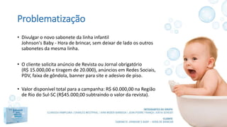 Problematização
• Divulgar o novo sabonete da linha infantil
Johnson's Baby - Hora de brincar, sem deixar de lado os outros
sabonetes da mesma linha.
• O cliente solicita anúncio de Revista ou Jornal obrigatório
(R$ 15.000,00 e tiragem de 20.000), anúncios em Redes Sociais,
PDV, faixa de gôndola, banner para site e adesivo de piso.
• Valor disponível total para a campanha: R$ 60.000,00 na Região
de Rio do Sul-SC (R$45.000,00 subtraindo o valor da revista).
 