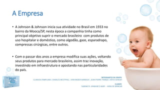 A Empresa
• A Johnson & Johnson inicia sua atividade no Brasil em 1933 no
bairro da Mooca/SP, nesta época a companhia tinha como
principal objetivo suprir o mercado brasileiro com produtos de
uso hospitalar e doméstico, como algodão, gaze, esparadrapo,
compressas cirúrgicas, entre outros.
• Com o passar dos anos a empresa modifica suas ações, voltando
seus produtos para mercado brasileiro, assim traz inovação,
investindo em infraestrutura e apostando nas particularidades
do país.
 