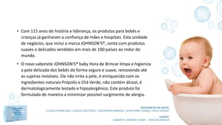 • Com 115 anos de história e liderança, os produtos para bebês e
crianças já ganharam a confiança de mães e hospitais. Esta unidade
de negócios, que inclui a marca JOHNSON'S®, conta com produtos
suaves e delicados vendidos em mais de 100 países ao redor do
mundo.
• O novo sabonete JOHNSON'S® baby Hora de Brincar limpa e higieniza
a pele delicada dos bebês de forma segura e suave, removendo até
as sujeiras invisíveis. Ele não irrita a pele, é enriquecido com os
ingredientes naturais Própolis e Chá Verde, não contém álcool, é
dermatologicamente testado e hipoalergênico. Este produto foi
formulado de maneira a minimizar possível surgimento de alergia.
 