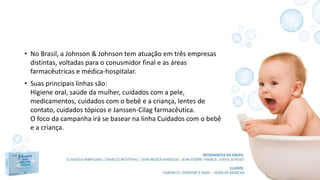 • No Brasil, a Johnson & Johnson tem atuação em três empresas
distintas, voltadas para o conusmidor final e as áreas
farmacêutricas e médica-hospitalar.
• Suas principais linhas são:
Higiene oral, saúde da mulher, cuidados com a pele,
medicamentos, cuidados com o bebê e a criança, lentes de
contato, cuidados tópicos e Janssen-Cilag farmacêutica.
O foco da campanha irá se basear na linha Cuidados com o bebê
e a criança.
 